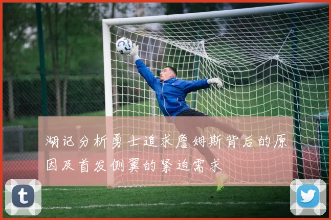 湖记分析勇士追求詹姆斯背后的原因及首发侧翼的紧迫需求
