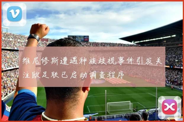 维尼修斯遭遇种族歧视事件引发关注欧足联已启动调查程序