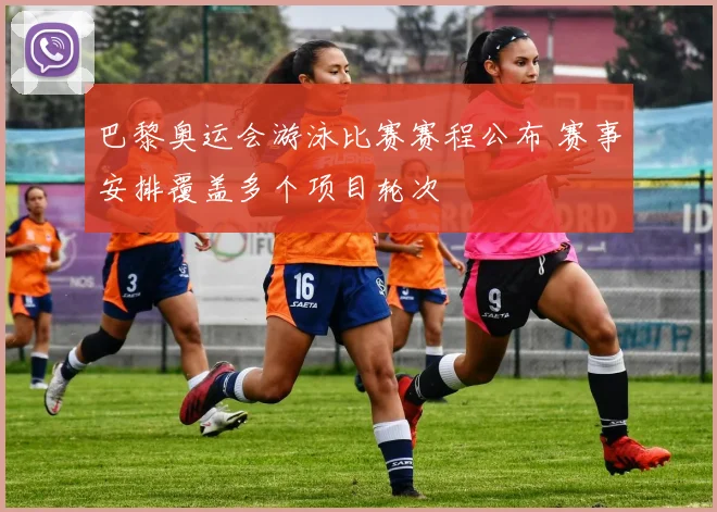巴黎奥运会游泳比赛赛程公布 赛事安排覆盖多个项目轮次