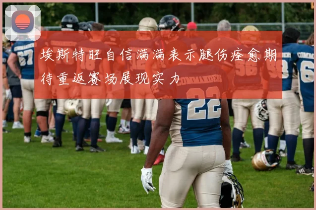 埃斯特旺自信满满表示腿伤痊愈期待重返赛场展现实力