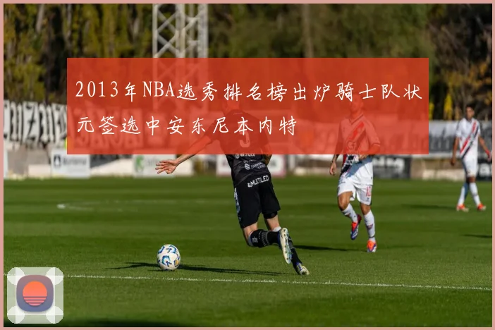 2013年NBA选秀排名榜出炉骑士队状元签选中安东尼本内特