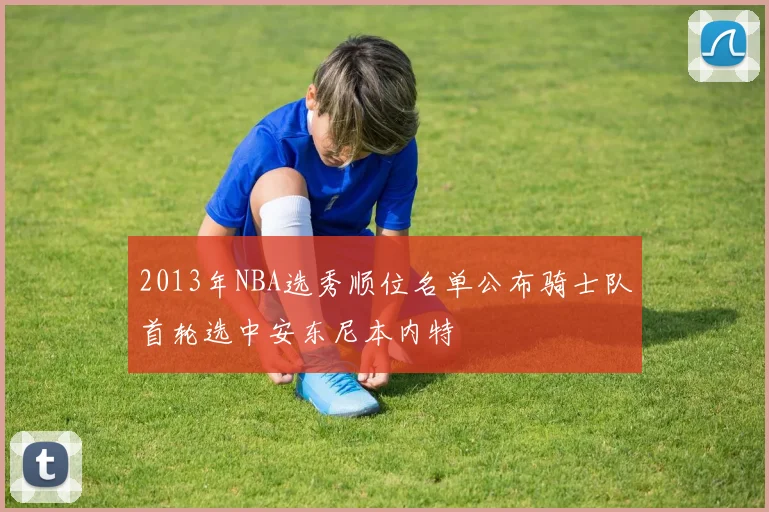 2013年NBA选秀顺位名单公布骑士队首轮选中安东尼本内特