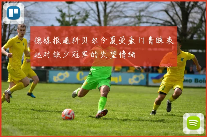 德媒报道科贝尔今夏受豪门青睐表达对缺少冠军的失望情绪