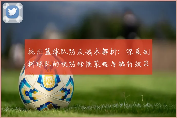 杭州篮球队防反战术解析：深度剖析球队的攻防转换策略与执行效果