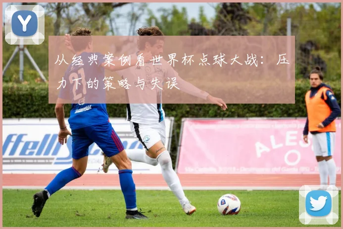 从经典案例看世界杯点球大战：压力下的策略与失误