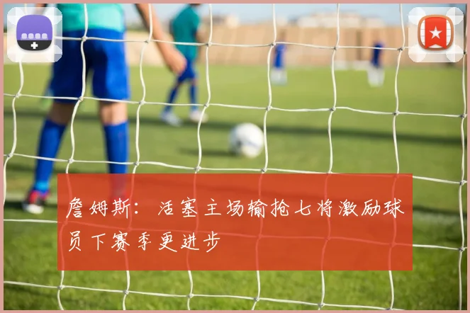 詹姆斯：活塞主场输抢七将激励球员下赛季更进步