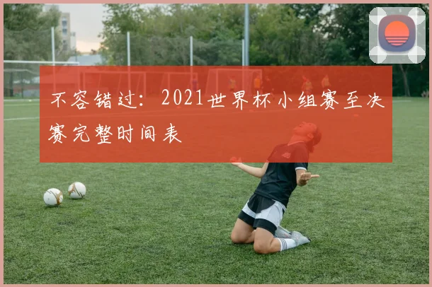 不容错过：2021世界杯小组赛至决赛完整时间表