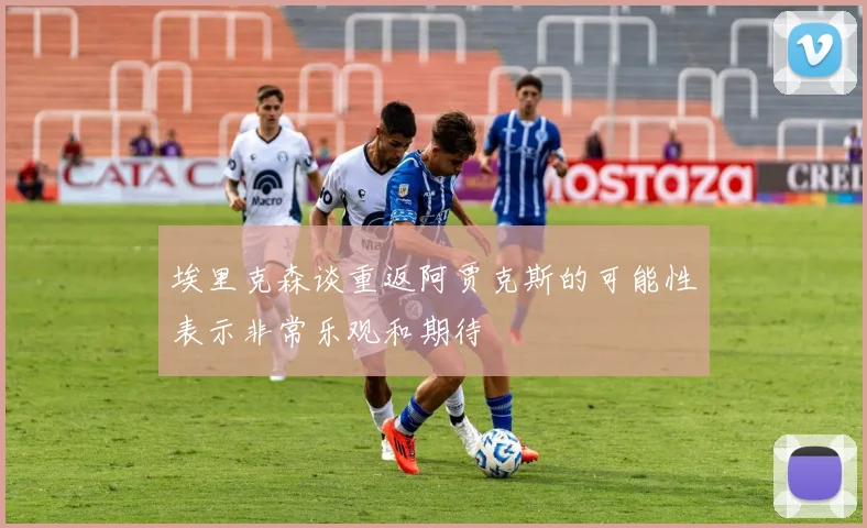 埃里克森谈重返阿贾克斯的可能性表示非常乐观和期待