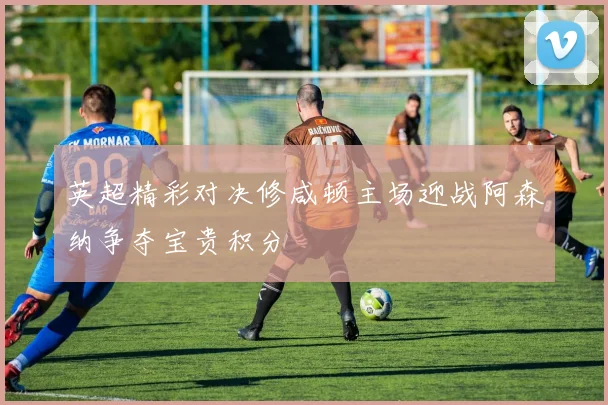 英超精彩对决修咸顿主场迎战阿森纳争夺宝贵积分