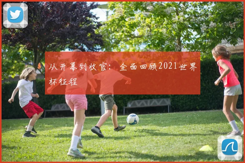 从开幕到收官：全面回顾2021世界杯征程