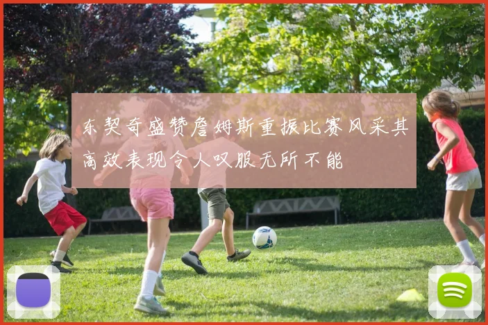 东契奇盛赞詹姆斯重振比赛风采其高效表现令人叹服无所不能