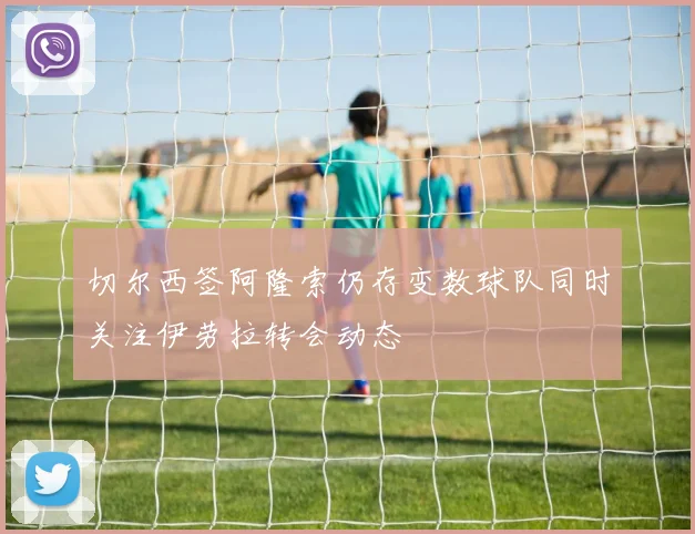 切尔西签阿隆索仍存变数球队同时关注伊劳拉转会动态