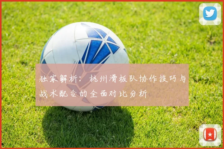 独家解析：杭州滑板队协作技巧与战术配合的全面对比分析