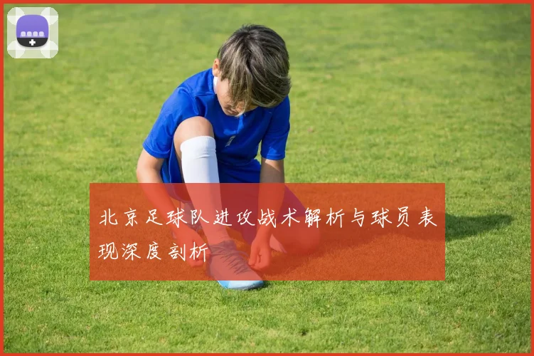 北京足球队进攻战术解析与球员表现深度剖析
