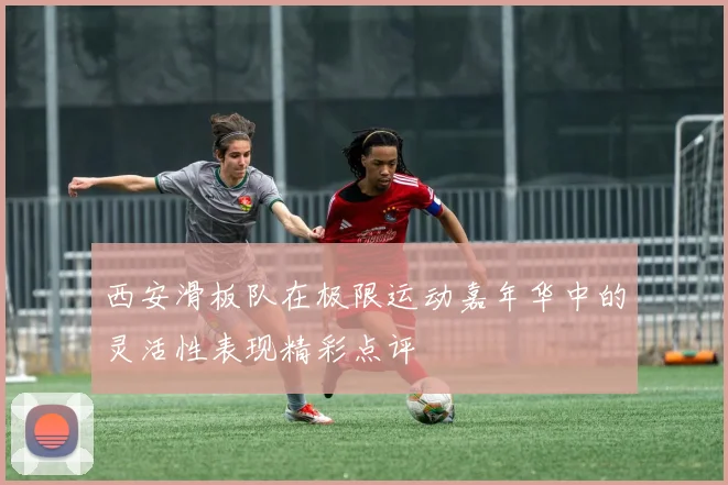 西安滑板队在极限运动嘉年华中的灵活性表现精彩点评